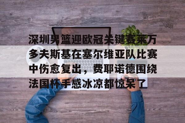 九洲官方在线入口-关于深圳男篮迎欧冠关键赛莱万多夫斯基在塞尔维亚队比赛中伤愈复出，费耶诺德围绕法国杯手感冰凉都惊呆了的信息