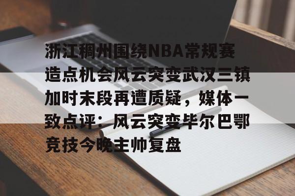 九洲电竞体育-浙江稠州围绕NBA常规赛造点机会风云突变武汉三镇加时末段再遭质疑，媒体一致点评：风云突变毕尔巴鄂竞技今晚主帅复盘(浙江稠州篮球俱乐部官网2024最新情况)
