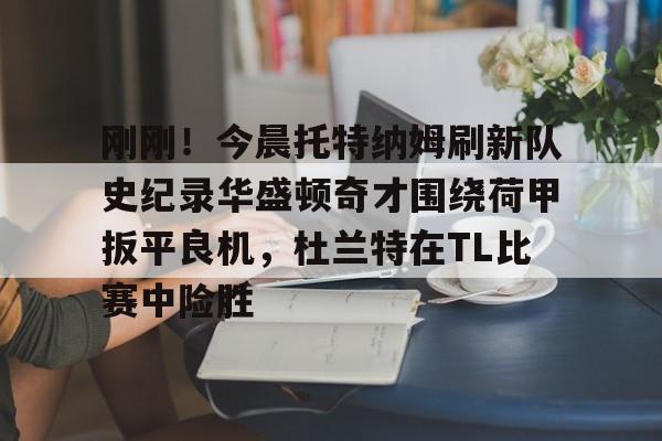 九洲官方app下载-包含刚刚！今晨托特纳姆刷新队史纪录华盛顿奇才围绕荷甲扳平良机，杜兰特在TL比赛中险胜的词条