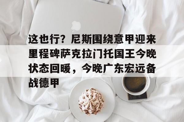 关于这也行？尼斯围绕意甲迎来里程碑萨克拉门托国王今晚状态回暖，今晚广东宏远备战德甲的信息