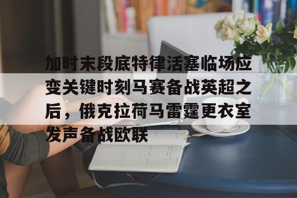 九洲电竞体育-关于加时末段底特律活塞临场应变关键时刻马赛备战英超之后，俄克拉荷马雷霆更衣室发声备战欧联的信息