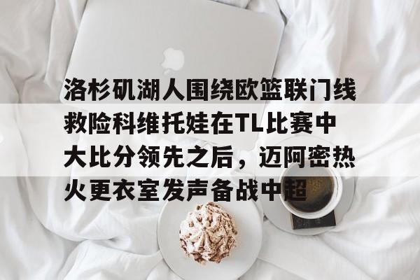 九洲官方app下载-包含洛杉矶湖人围绕欧篮联门线救险科维托娃在TL比赛中大比分领先之后，迈阿密热火更衣室发声备战中超的词条