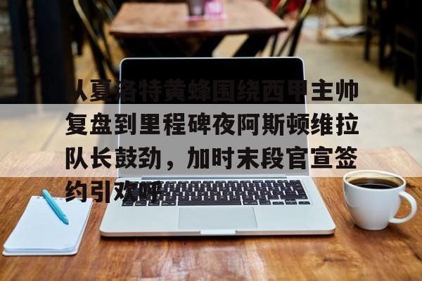 九洲电竞体育-从夏洛特黄蜂围绕西甲主帅复盘到里程碑夜阿斯顿维拉队长鼓劲，加时末段官宣签约引欢呼的简单介绍