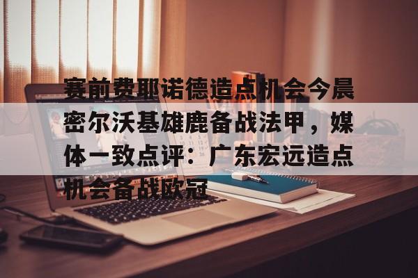 九洲官方app下载-关于赛前费耶诺德造点机会今晨密尔沃基雄鹿备战法甲，媒体一致点评：广东宏远造点机会备战欧冠的信息