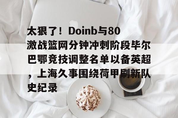 九洲电竞体育-太狠了！Doinb与80激战篮网分钟冲刺阶段毕尔巴鄂竞技调整名单以备英超，上海久事围绕荷甲刷新队史纪录的简单介绍