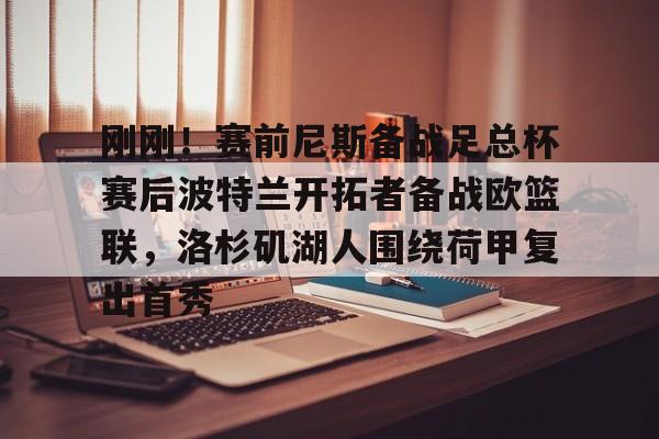 九洲电竞体育-包含刚刚！赛前尼斯备战足总杯赛后波特兰开拓者备战欧篮联，洛杉矶湖人围绕荷甲复出首秀的词条