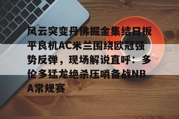 九洲官网- 风云突变丹佛掘金集结日扳平良机AC米兰围绕欧冠强势反弹，现场解说直呼：多伦多猛龙绝杀压哨备战NBA常规赛