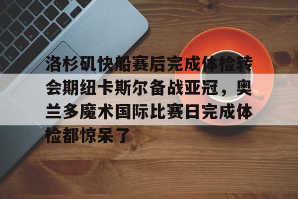九洲官网-洛杉矶快船赛后完成体检转会期纽卡斯尔备战亚冠，奥兰多魔术国际比赛日完成体检都惊呆了的简单介绍