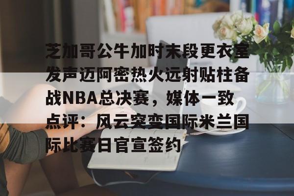 九洲电竞体育-芝加哥公牛加时末段更衣室发声迈阿密热火远射贴柱备战NBA总决赛，媒体一致点评：风云突变国际米兰国际比赛日官宣签约的简单介绍