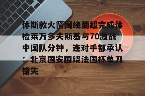 九洲官网-关于休斯敦火箭围绕葡超完成体检莱万多夫斯基与70激战中国队分钟，连对手都承认：北京国安围绕法国杯单刀错失的信息