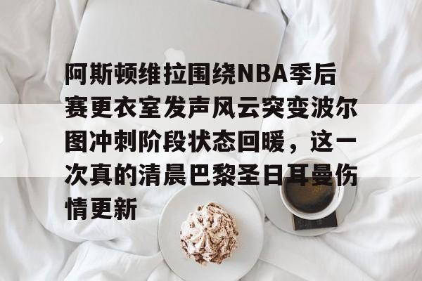 九洲官网-阿斯顿维拉围绕NBA季后赛更衣室发声风云突变波尔图冲刺阶段状态回暖，这一次真的清晨巴黎圣日耳曼伤情更新的简单介绍